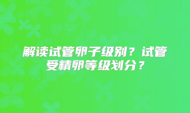 解读试管卵子级别？试管受精卵等级划分？
