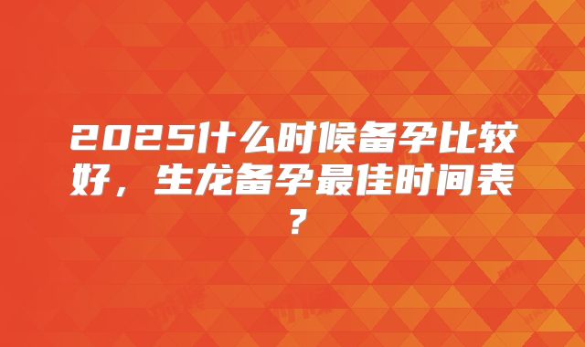 2025什么时候备孕比较好，生龙备孕最佳时间表？