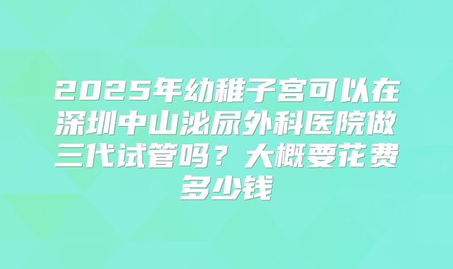 2025年幼稚子宫可以在深圳中山泌尿外科医院做三代试管吗？大概要花费多少钱