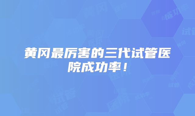 黄冈最厉害的三代试管医院成功率！