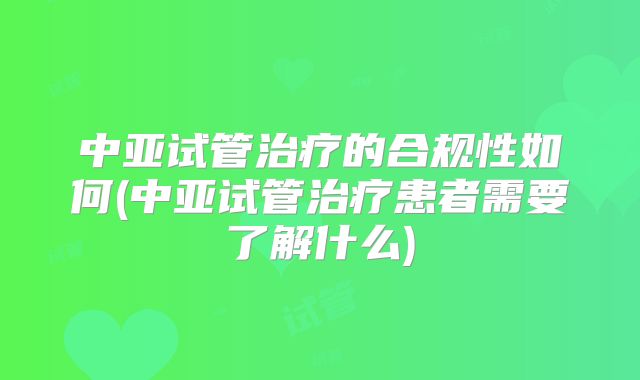 中亚试管治疗的合规性如何(中亚试管治疗患者需要了解什么)