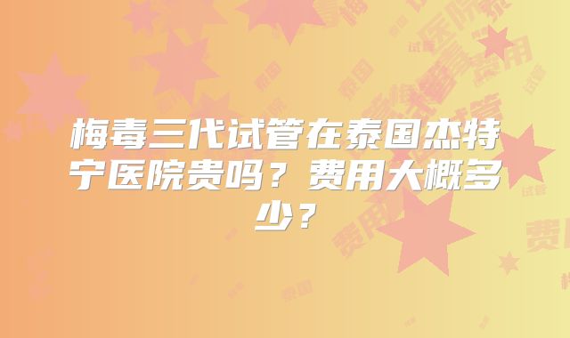梅毒三代试管在泰国杰特宁医院贵吗？费用大概多少？