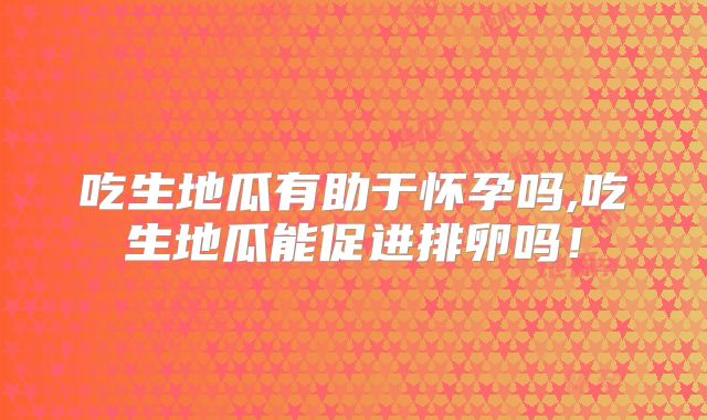 吃生地瓜有助于怀孕吗,吃生地瓜能促进排卵吗！