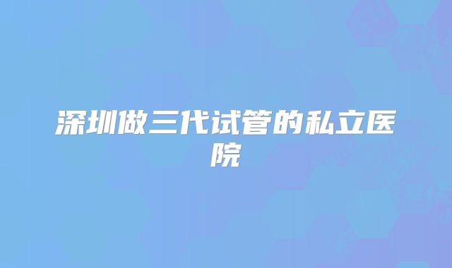 深圳做三代试管的私立医院