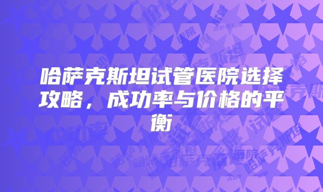 哈萨克斯坦试管医院选择攻略，成功率与价格的平衡