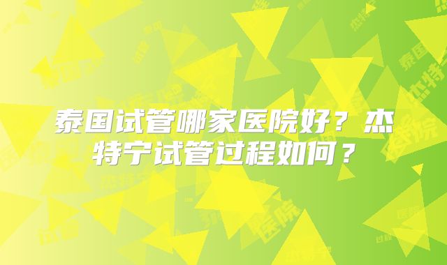 泰国试管哪家医院好？杰特宁试管过程如何？