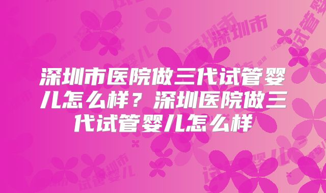 深圳市医院做三代试管婴儿怎么样？深圳医院做三代试管婴儿怎么样