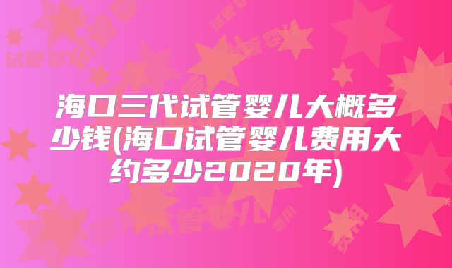 海口三代试管婴儿大概多少钱(海口试管婴儿费用大约多少2020年)