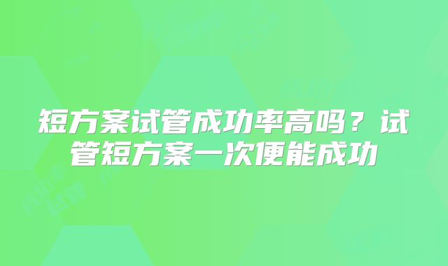 短方案试管成功率高吗？试管短方案一次便能成功