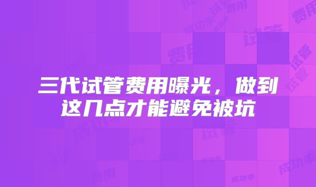 三代试管费用曝光，做到这几点才能避免被坑