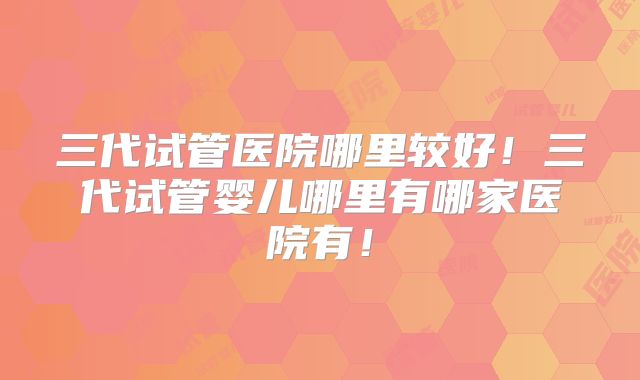 三代试管医院哪里较好！三代试管婴儿哪里有哪家医院有！