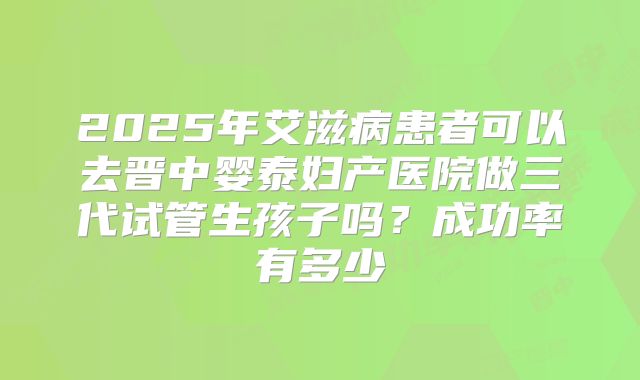 2025年艾滋病患者可以去晋中婴泰妇产医院做三代试管生孩子吗?成功率有多少