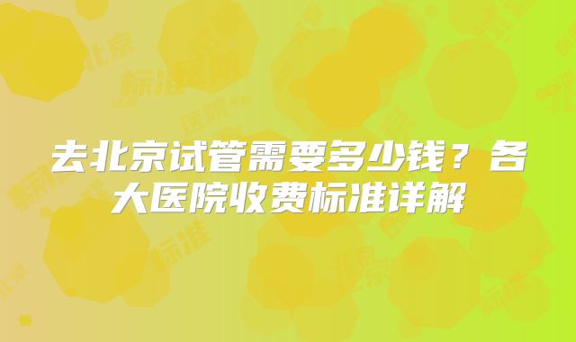 去北京试管需要多少钱？各大医院收费标准详解