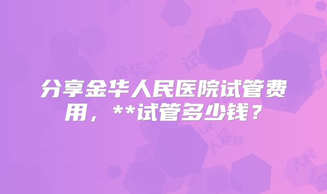 分享金华人民医院试管费用，**试管多少钱？