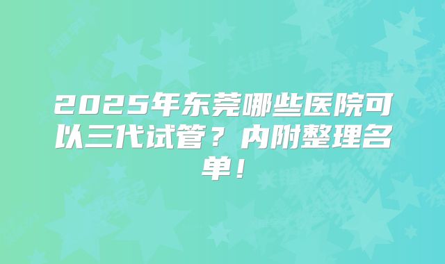 2025年东莞哪些医院可以三代试管？内附整理名单！