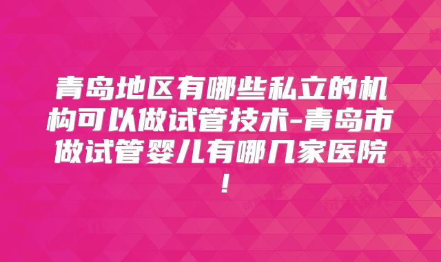 青岛地区有哪些私立的机构可以做试管技术-青岛市做试管婴儿有哪几家医院!