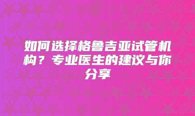 如何选择格鲁吉亚试管机构？专业医生的建议与你分享