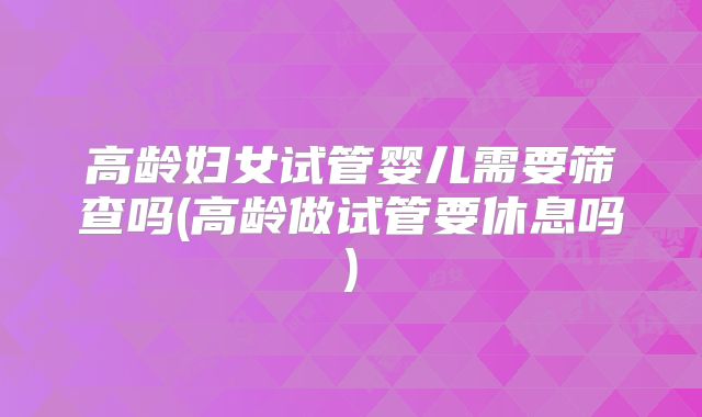 高龄妇女试管婴儿需要筛查吗(高龄做试管要休息吗)