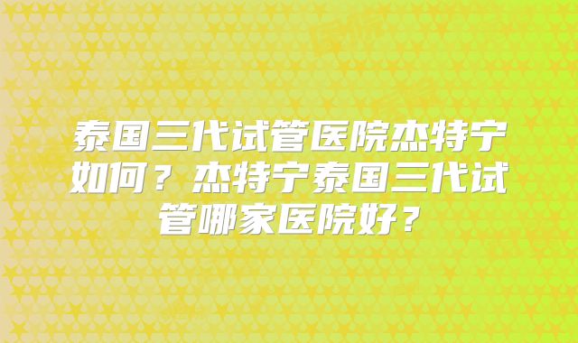 泰国三代试管医院杰特宁如何？杰特宁泰国三代试管哪家医院好？