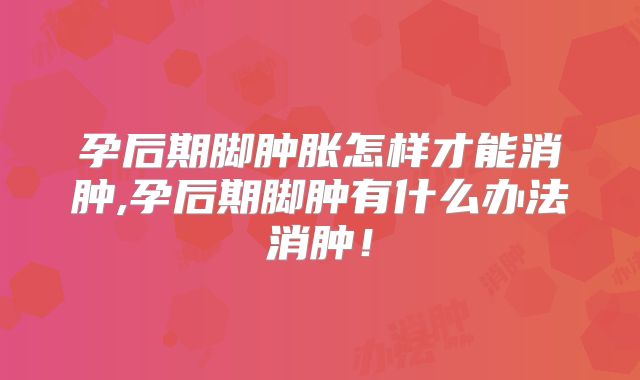 孕后期脚肿胀怎样才能消肿,孕后期脚肿有什么办法消肿！