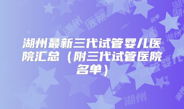 湖州最新三代试管婴儿医院汇总（附三代试管医院名单）