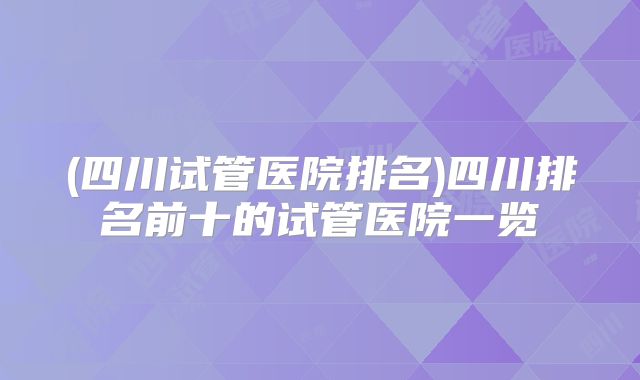 (四川试管医院排名)四川排名前十的试管医院一览