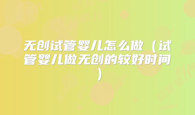 无创试管婴儿怎么做(试管婴儿做无创的较好时间)