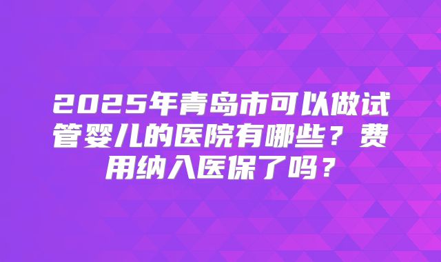 2025年青岛市可以做试管婴儿的医院有哪些？费用纳入医保了吗？