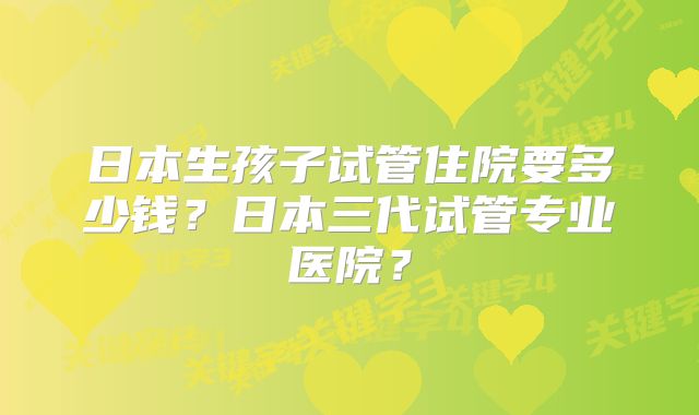 日本生孩子试管住院要多少钱？日本三代试管专业医院？