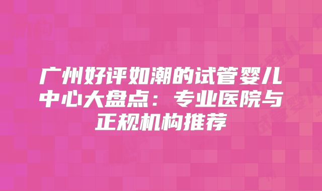 广州好评如潮的试管婴儿中心大盘点:专业医院与正规机构推荐