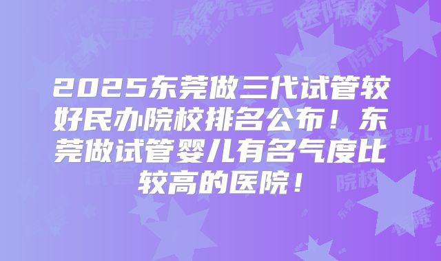 2025东莞做三代试管较好民办院校排名公布！东莞做试管婴儿有名气度比较高的医院！
