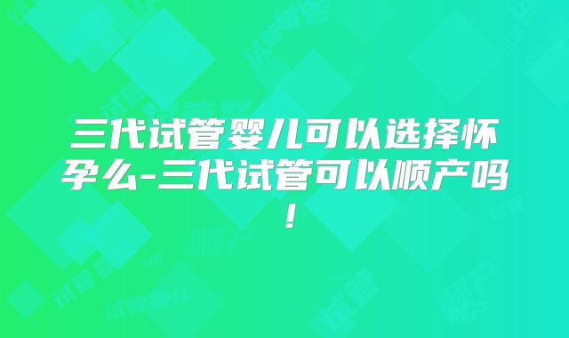 三代试管婴儿可以选择怀孕么-三代试管可以顺产吗!
