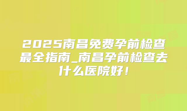 2025南昌免费孕前检查最全指南_南昌孕前检查去什么医院好！
