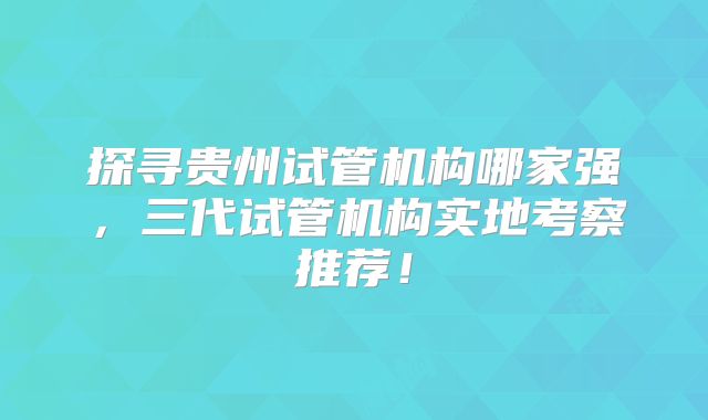 探寻贵州试管机构哪家强，三代试管机构实地考察推荐！