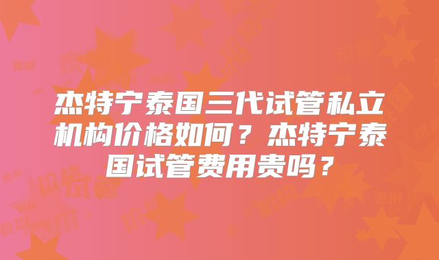 杰特宁泰国三代试管私立机构价格如何？杰特宁泰国试管费用贵吗？