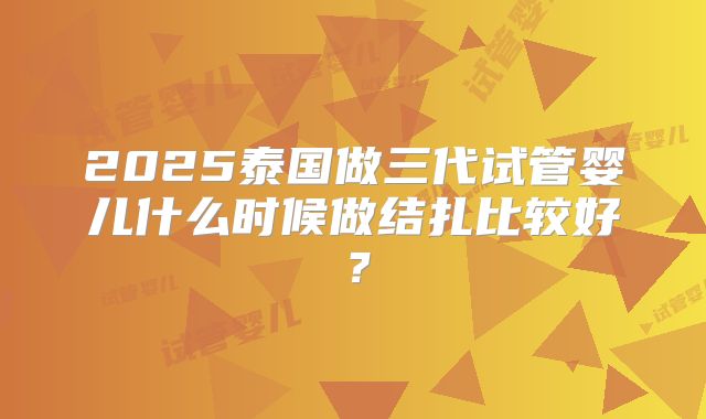 2025泰国做三代试管婴儿什么时候做结扎比较好？