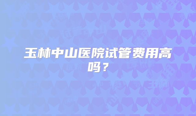 玉林中山医院试管费用高吗?