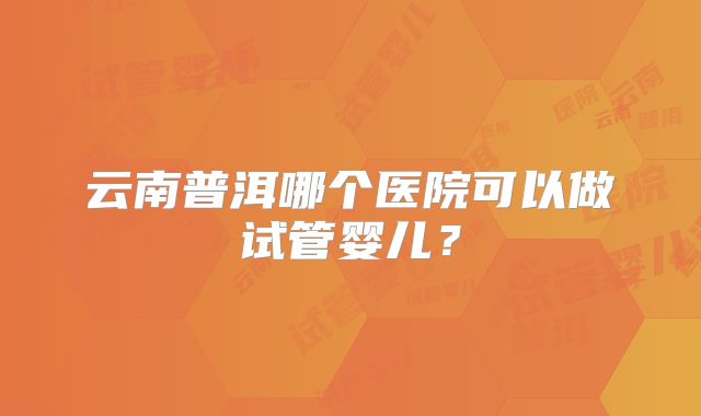 云南普洱哪个医院可以做试管婴儿?