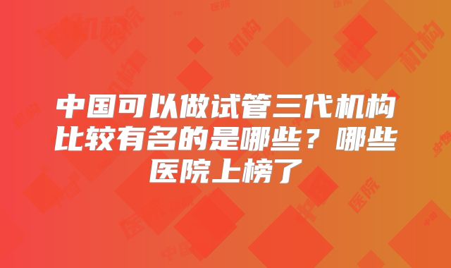 中国可以做试管三代机构比较有名的是哪些?哪些医院上榜了