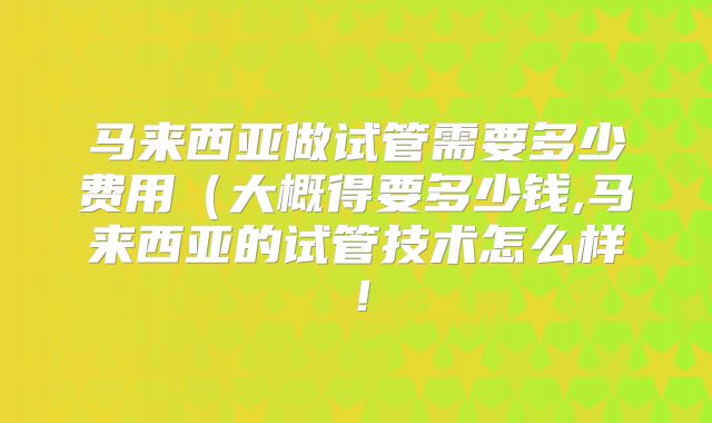 马来西亚做试管需要多少费用（大概得要多少钱,马来西亚的试管技术怎么样！