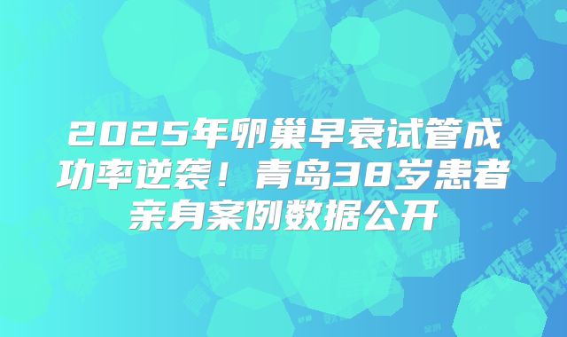 2025年卵巢早衰试管成功率逆袭!青岛38岁患者亲身案例数据公开