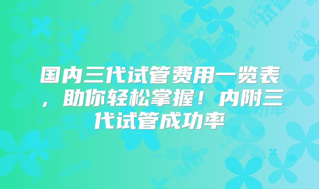 国内三代试管费用一览表,助你轻松掌握!内附三代试管成功率