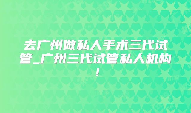 去广州做私人手术三代试管_广州三代试管私人机构！
