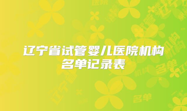 辽宁省试管婴儿医院机构名单记录表