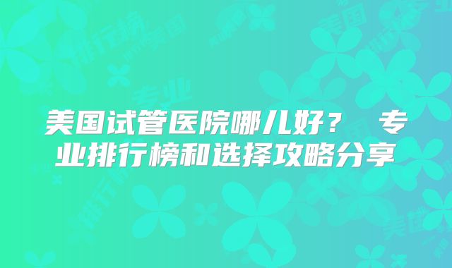 美国试管医院哪儿好？ 专业排行榜和选择攻略分享