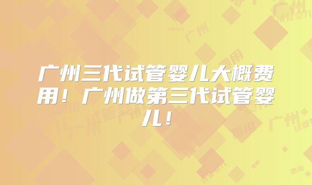 广州三代试管婴儿大概费用！广州做第三代试管婴儿！