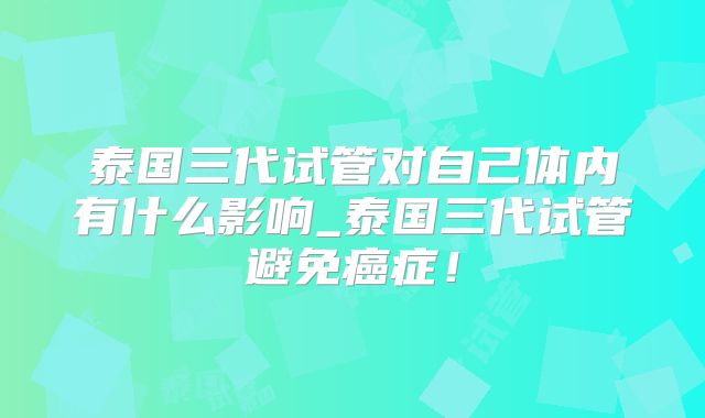 泰国三代试管对自己体内有什么影响_泰国三代试管避免癌症！
