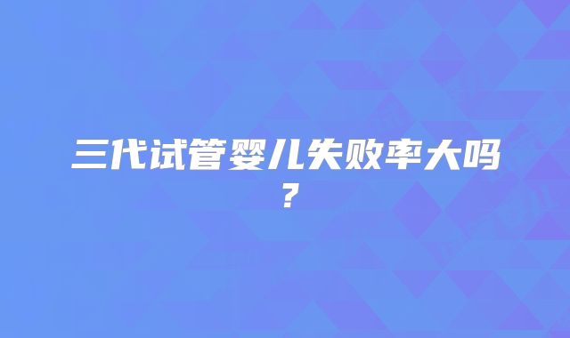 三代试管婴儿失败率大吗?