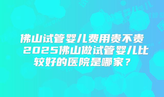 佛山试管婴儿费用贵不贵 2025佛山做试管婴儿比较好的医院是哪家？