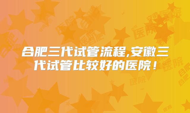 合肥三代试管流程,安徽三代试管比较好的医院!